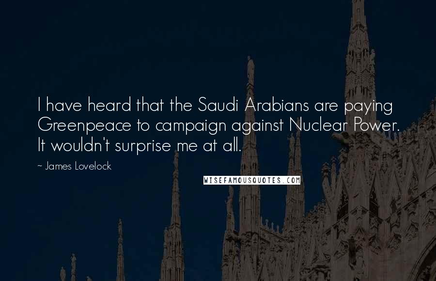 James Lovelock Quotes: I have heard that the Saudi Arabians are paying Greenpeace to campaign against Nuclear Power. It wouldn't surprise me at all.