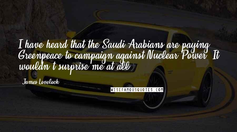 James Lovelock Quotes: I have heard that the Saudi Arabians are paying Greenpeace to campaign against Nuclear Power. It wouldn't surprise me at all.