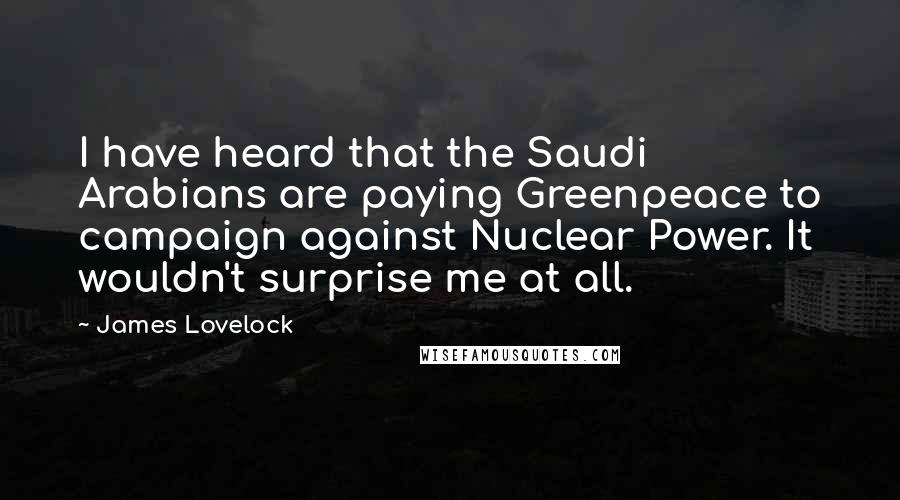 James Lovelock Quotes: I have heard that the Saudi Arabians are paying Greenpeace to campaign against Nuclear Power. It wouldn't surprise me at all.