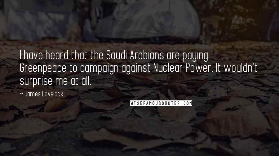 James Lovelock Quotes: I have heard that the Saudi Arabians are paying Greenpeace to campaign against Nuclear Power. It wouldn't surprise me at all.