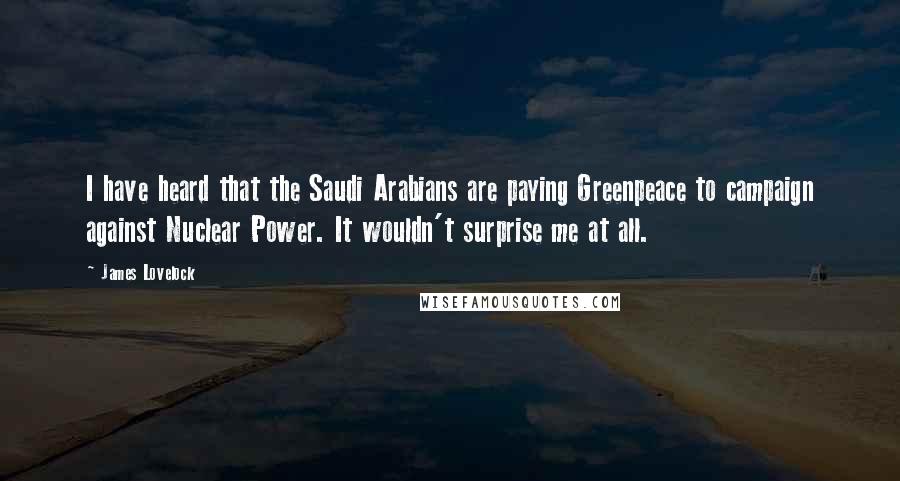James Lovelock Quotes: I have heard that the Saudi Arabians are paying Greenpeace to campaign against Nuclear Power. It wouldn't surprise me at all.