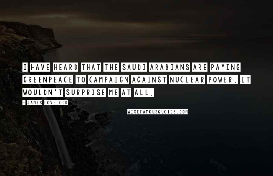 James Lovelock Quotes: I have heard that the Saudi Arabians are paying Greenpeace to campaign against Nuclear Power. It wouldn't surprise me at all.