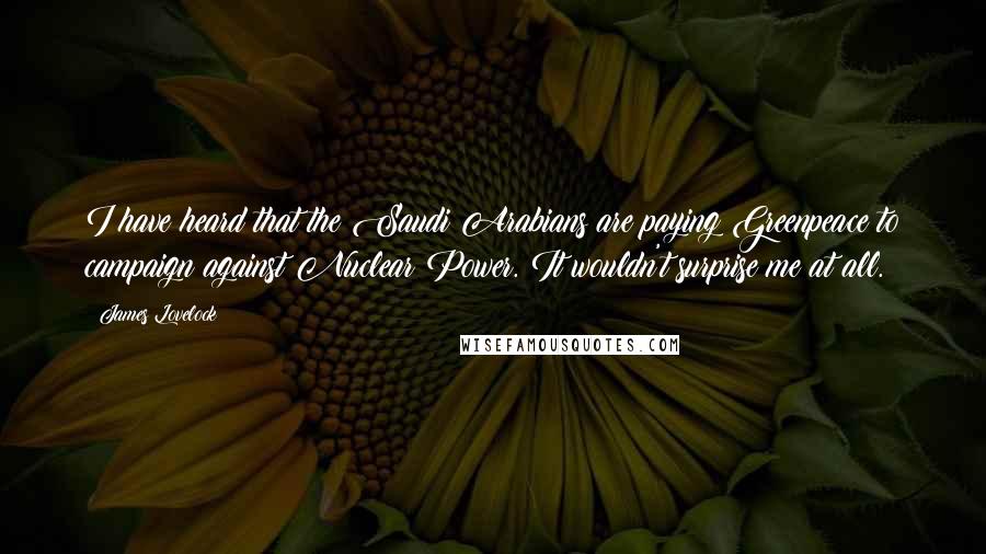 James Lovelock Quotes: I have heard that the Saudi Arabians are paying Greenpeace to campaign against Nuclear Power. It wouldn't surprise me at all.