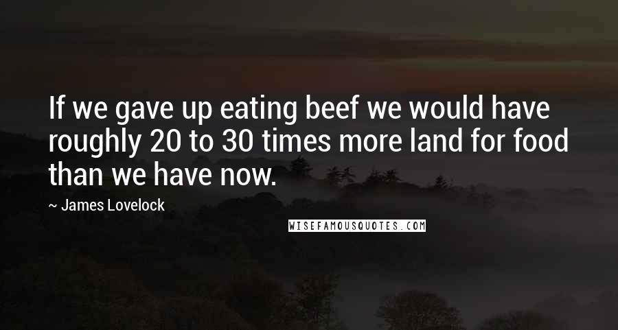 James Lovelock Quotes: If we gave up eating beef we would have roughly 20 to 30 times more land for food than we have now.