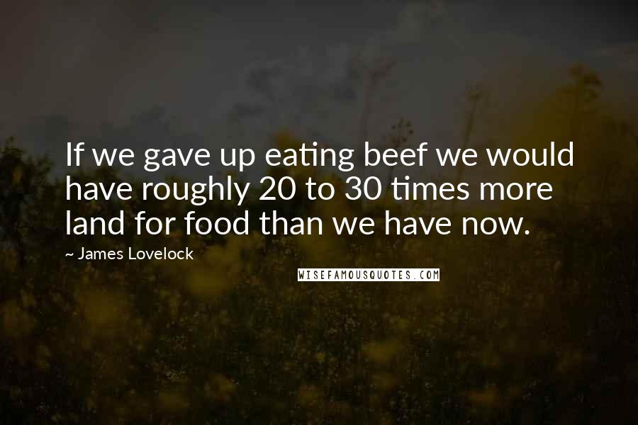 James Lovelock Quotes: If we gave up eating beef we would have roughly 20 to 30 times more land for food than we have now.