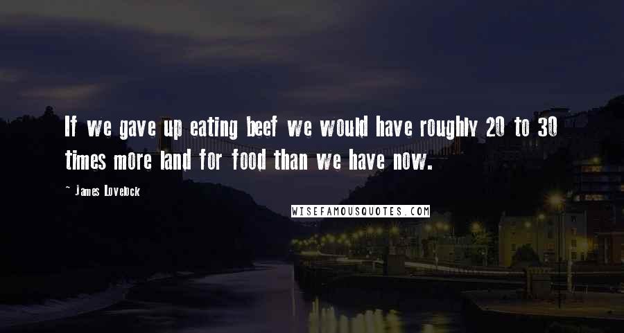 James Lovelock Quotes: If we gave up eating beef we would have roughly 20 to 30 times more land for food than we have now.