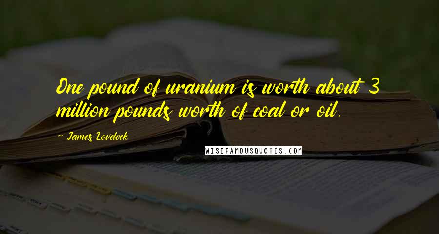 James Lovelock Quotes: One pound of uranium is worth about 3 million pounds worth of coal or oil.