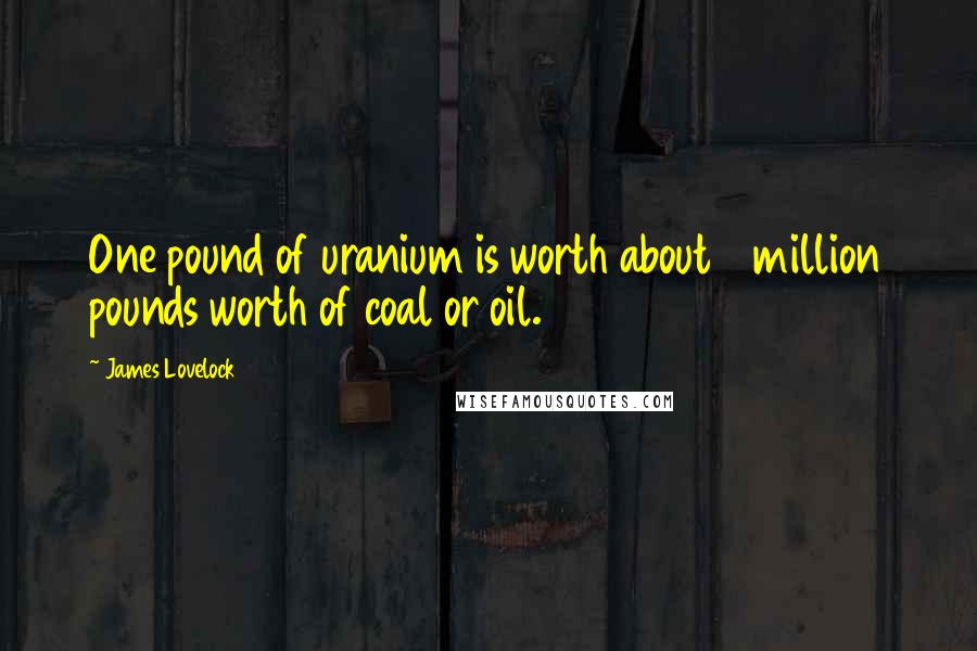 James Lovelock Quotes: One pound of uranium is worth about 3 million pounds worth of coal or oil.