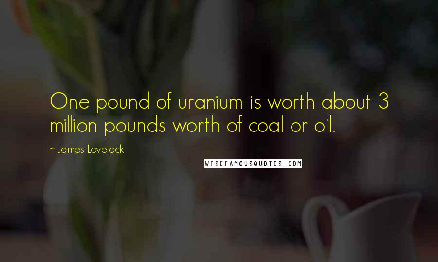 James Lovelock Quotes: One pound of uranium is worth about 3 million pounds worth of coal or oil.