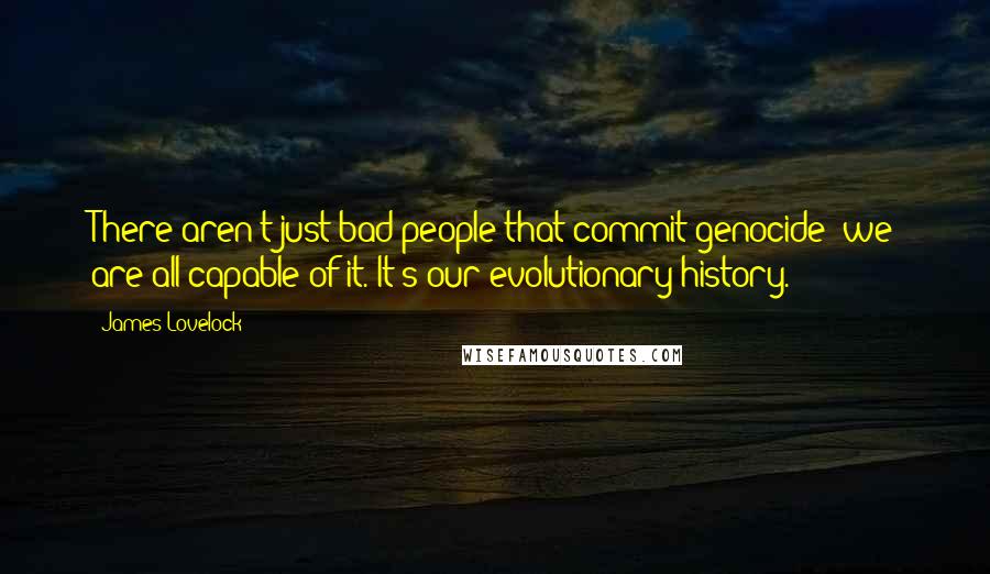 James Lovelock Quotes: There aren't just bad people that commit genocide; we are all capable of it. It's our evolutionary history.