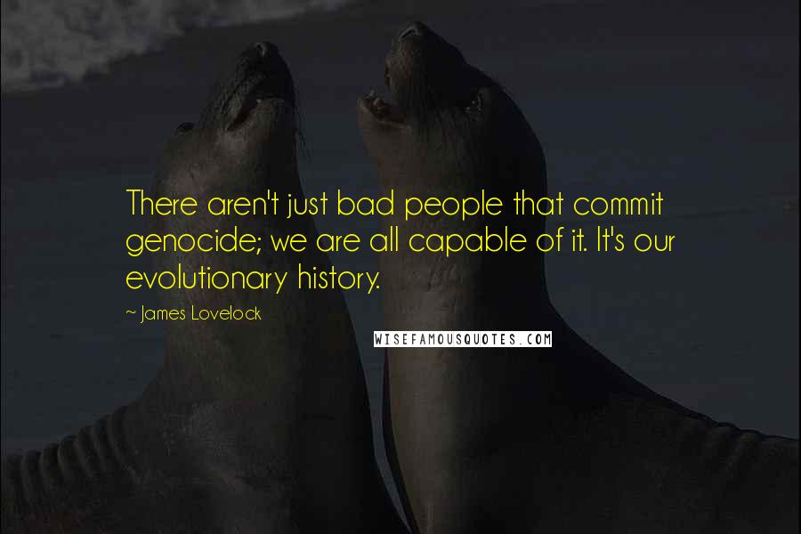 James Lovelock Quotes: There aren't just bad people that commit genocide; we are all capable of it. It's our evolutionary history.