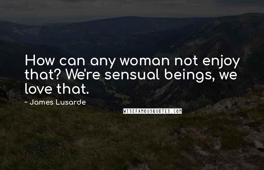 James Lusarde Quotes: How can any woman not enjoy that? We're sensual beings, we love that.