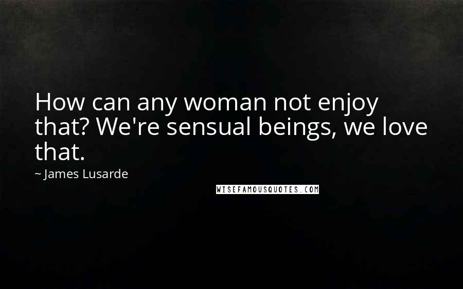 James Lusarde Quotes: How can any woman not enjoy that? We're sensual beings, we love that.