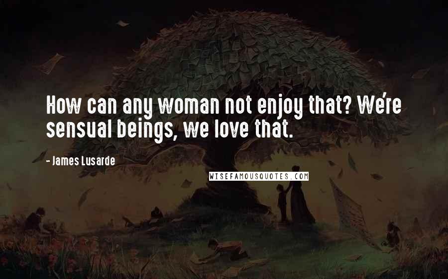 James Lusarde Quotes: How can any woman not enjoy that? We're sensual beings, we love that.