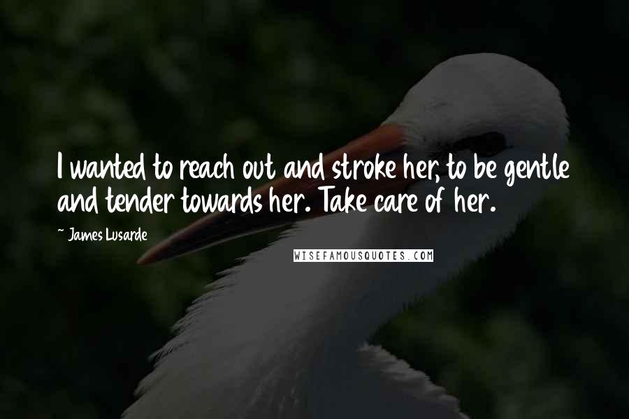 James Lusarde Quotes: I wanted to reach out and stroke her, to be gentle and tender towards her. Take care of her.