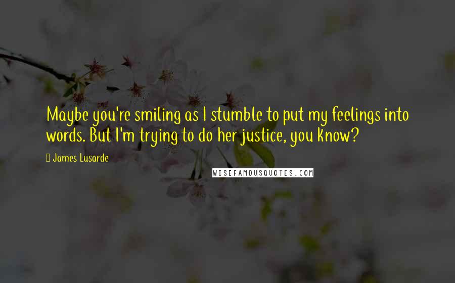 James Lusarde Quotes: Maybe you're smiling as I stumble to put my feelings into words. But I'm trying to do her justice, you know?