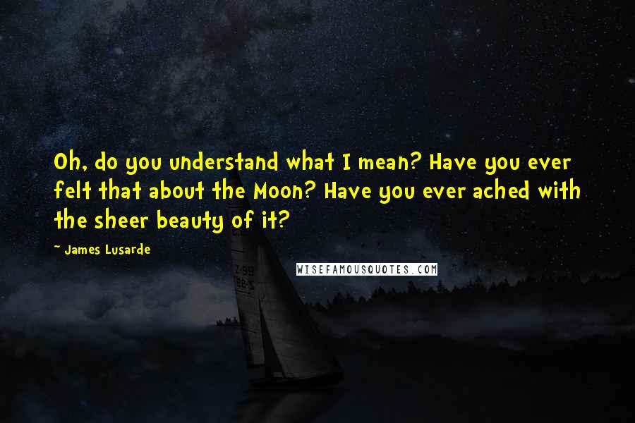 James Lusarde Quotes: Oh, do you understand what I mean? Have you ever felt that about the Moon? Have you ever ached with the sheer beauty of it?