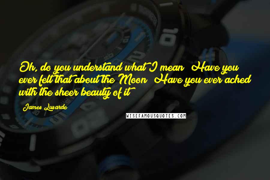 James Lusarde Quotes: Oh, do you understand what I mean? Have you ever felt that about the Moon? Have you ever ached with the sheer beauty of it?