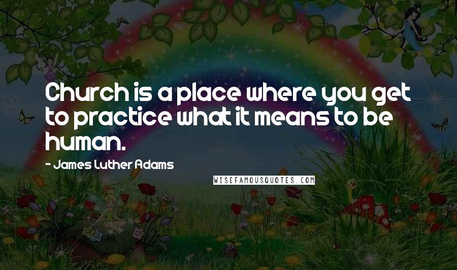 James Luther Adams Quotes: Church is a place where you get to practice what it means to be human.