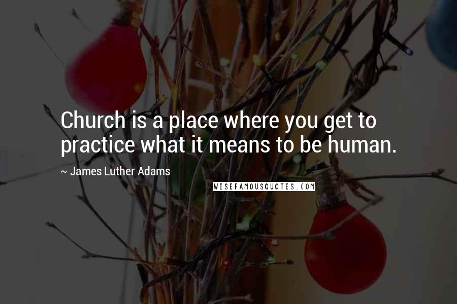 James Luther Adams Quotes: Church is a place where you get to practice what it means to be human.