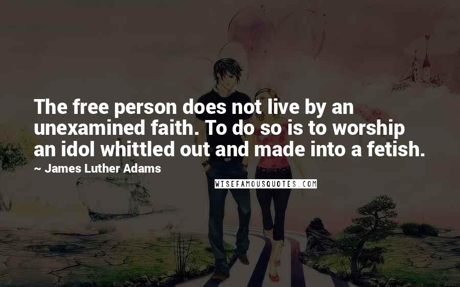 James Luther Adams Quotes: The free person does not live by an unexamined faith. To do so is to worship an idol whittled out and made into a fetish.