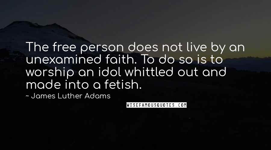 James Luther Adams Quotes: The free person does not live by an unexamined faith. To do so is to worship an idol whittled out and made into a fetish.