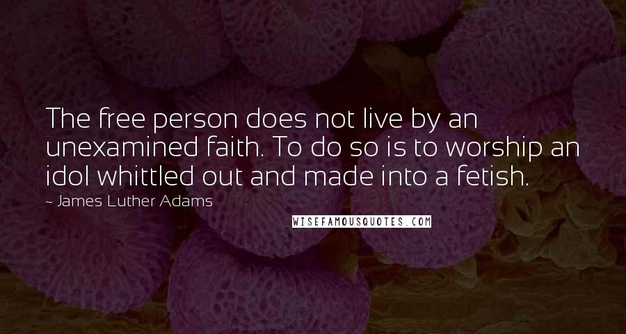 James Luther Adams Quotes: The free person does not live by an unexamined faith. To do so is to worship an idol whittled out and made into a fetish.