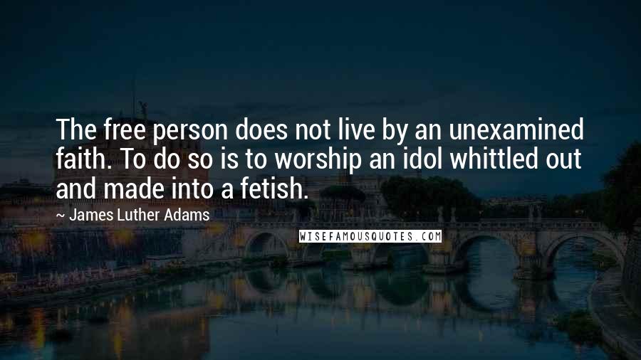 James Luther Adams Quotes: The free person does not live by an unexamined faith. To do so is to worship an idol whittled out and made into a fetish.