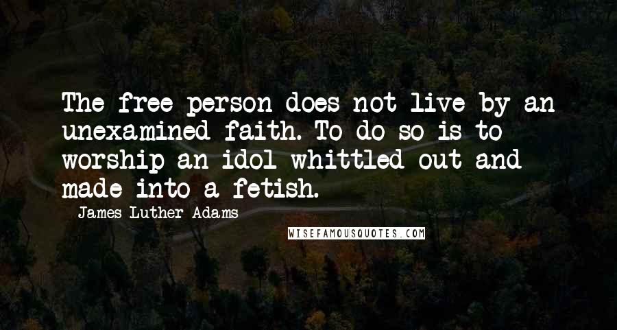 James Luther Adams Quotes: The free person does not live by an unexamined faith. To do so is to worship an idol whittled out and made into a fetish.