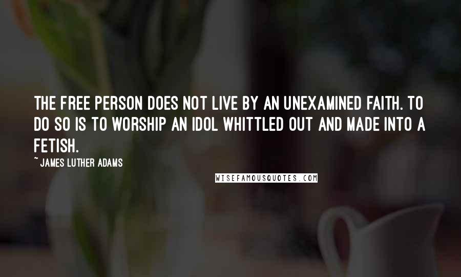 James Luther Adams Quotes: The free person does not live by an unexamined faith. To do so is to worship an idol whittled out and made into a fetish.