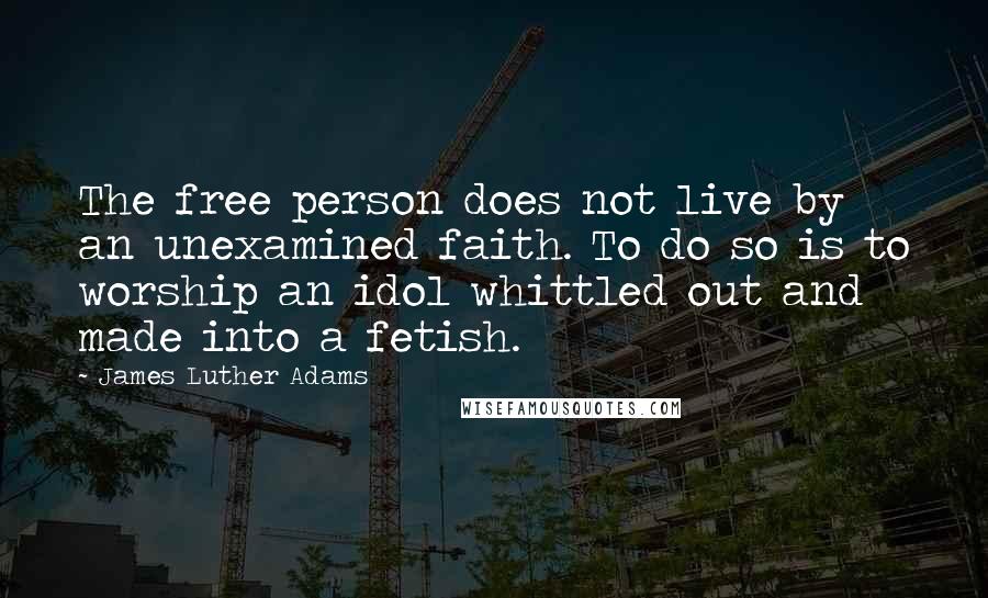 James Luther Adams Quotes: The free person does not live by an unexamined faith. To do so is to worship an idol whittled out and made into a fetish.