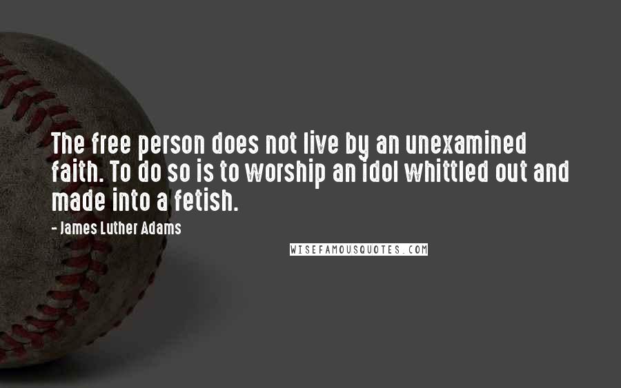 James Luther Adams Quotes: The free person does not live by an unexamined faith. To do so is to worship an idol whittled out and made into a fetish.