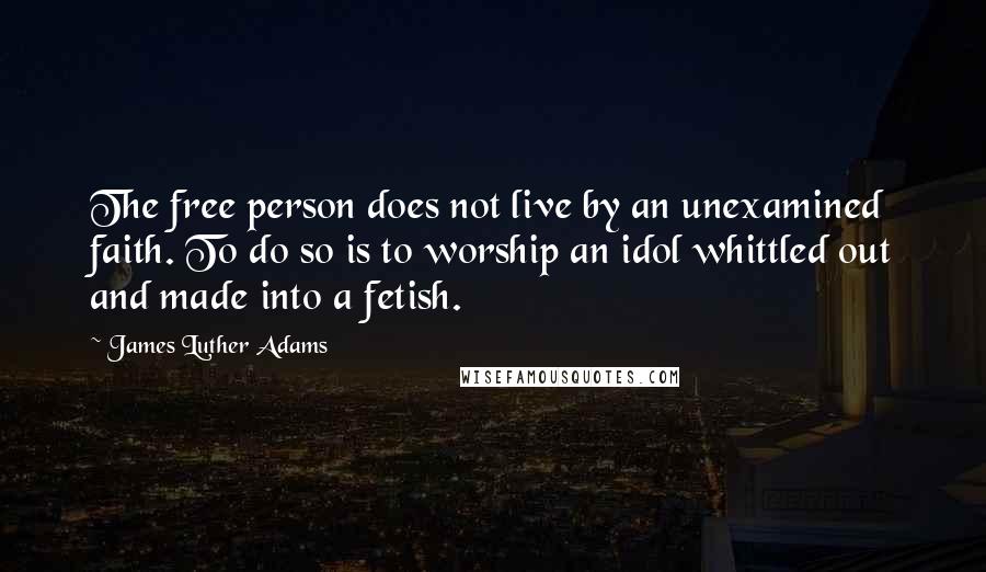 James Luther Adams Quotes: The free person does not live by an unexamined faith. To do so is to worship an idol whittled out and made into a fetish.