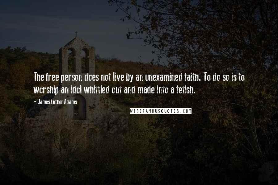 James Luther Adams Quotes: The free person does not live by an unexamined faith. To do so is to worship an idol whittled out and made into a fetish.