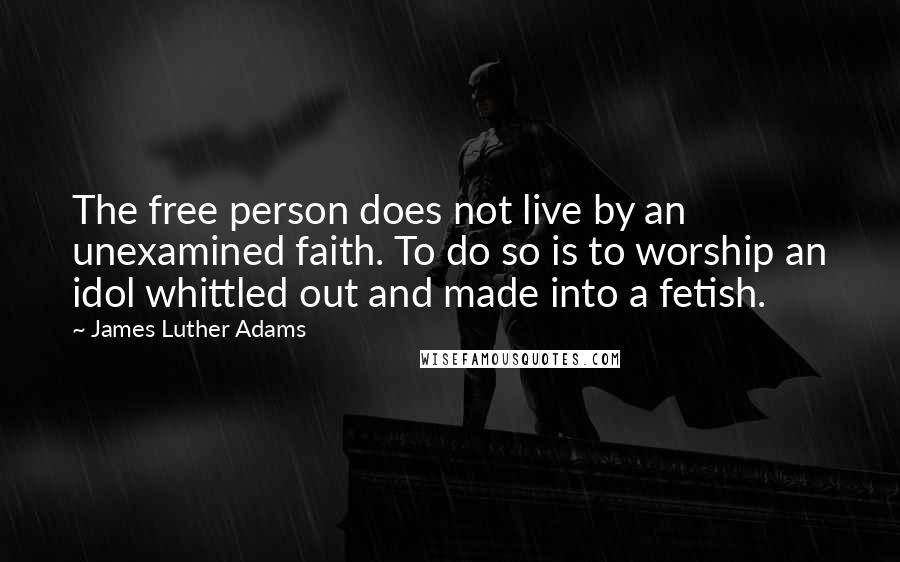 James Luther Adams Quotes: The free person does not live by an unexamined faith. To do so is to worship an idol whittled out and made into a fetish.