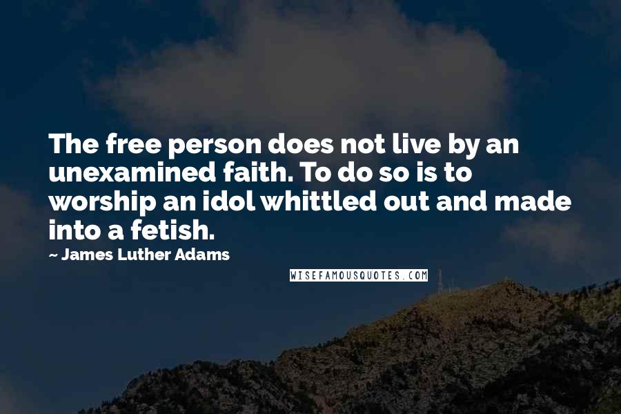 James Luther Adams Quotes: The free person does not live by an unexamined faith. To do so is to worship an idol whittled out and made into a fetish.