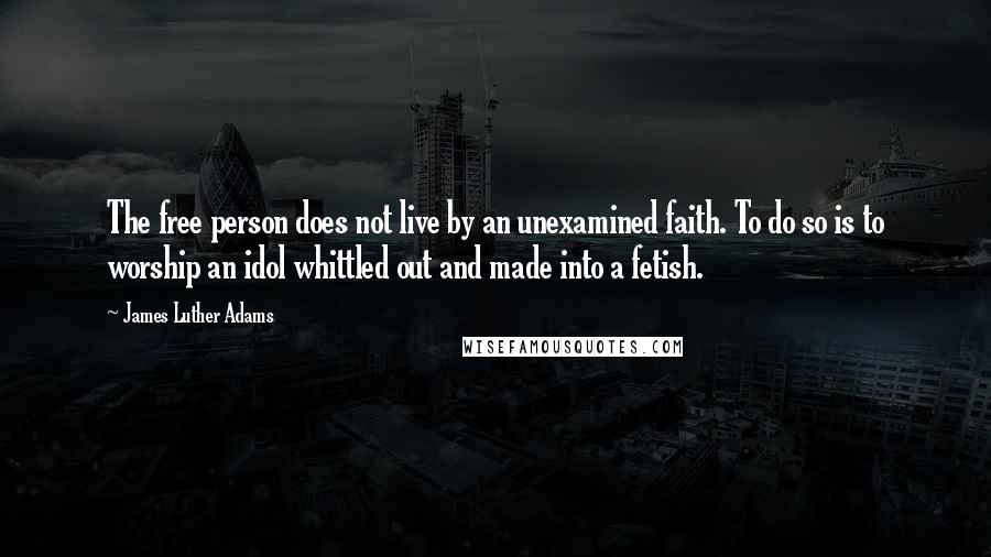 James Luther Adams Quotes: The free person does not live by an unexamined faith. To do so is to worship an idol whittled out and made into a fetish.