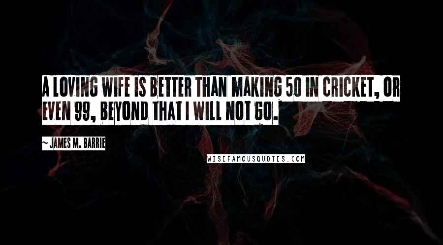 James M. Barrie Quotes: A loving wife is better than making 50 in cricket, or even 99, beyond that I will not go.