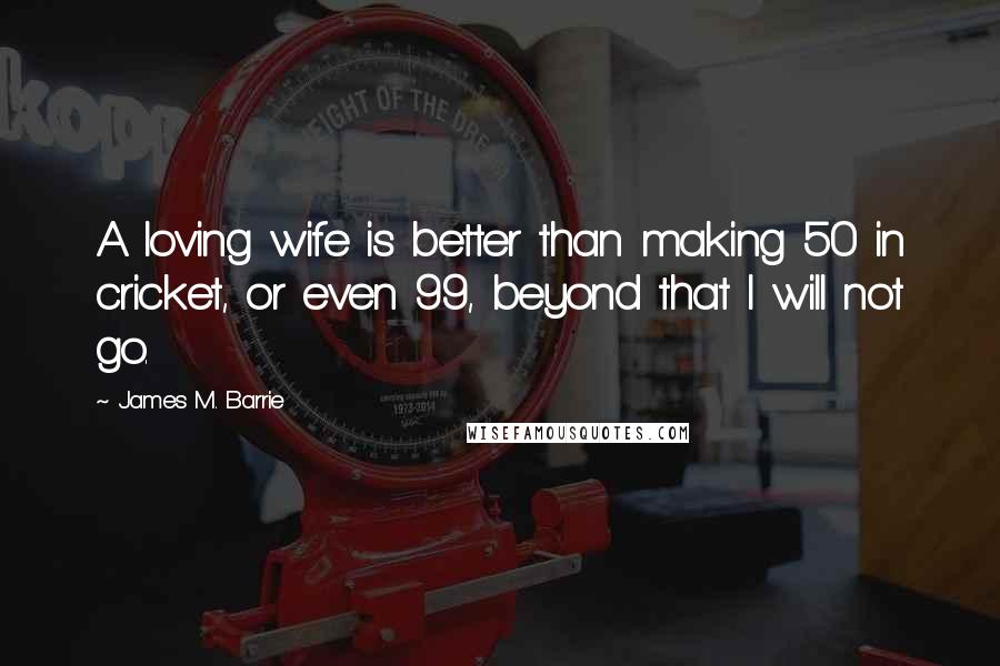 James M. Barrie Quotes: A loving wife is better than making 50 in cricket, or even 99, beyond that I will not go.