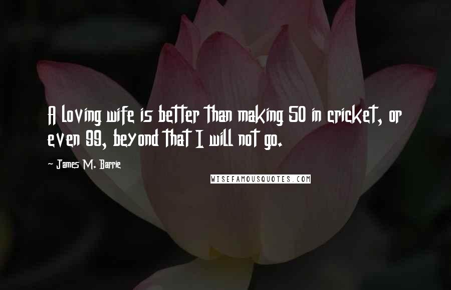 James M. Barrie Quotes: A loving wife is better than making 50 in cricket, or even 99, beyond that I will not go.