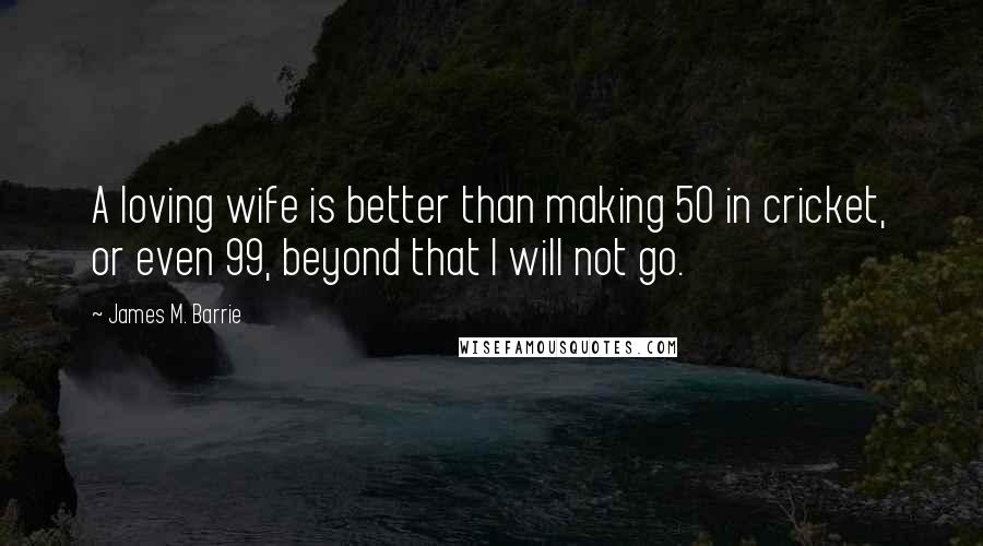 James M. Barrie Quotes: A loving wife is better than making 50 in cricket, or even 99, beyond that I will not go.