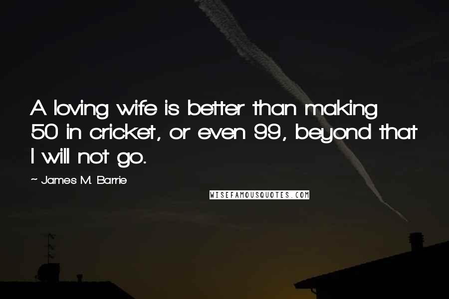 James M. Barrie Quotes: A loving wife is better than making 50 in cricket, or even 99, beyond that I will not go.