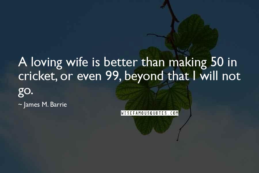 James M. Barrie Quotes: A loving wife is better than making 50 in cricket, or even 99, beyond that I will not go.
