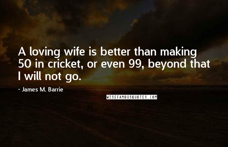 James M. Barrie Quotes: A loving wife is better than making 50 in cricket, or even 99, beyond that I will not go.