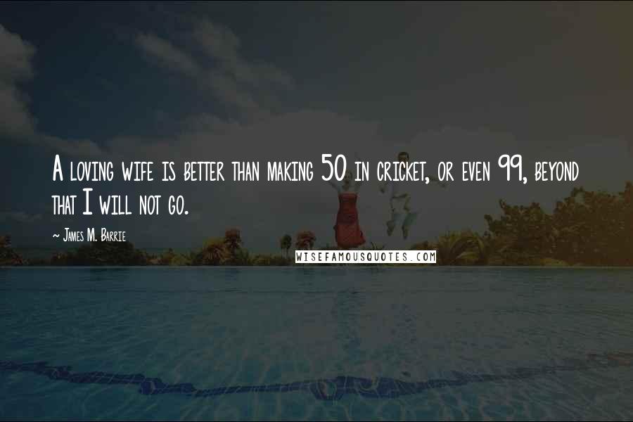 James M. Barrie Quotes: A loving wife is better than making 50 in cricket, or even 99, beyond that I will not go.