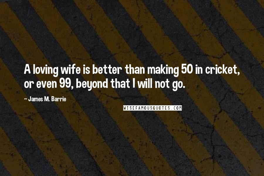 James M. Barrie Quotes: A loving wife is better than making 50 in cricket, or even 99, beyond that I will not go.