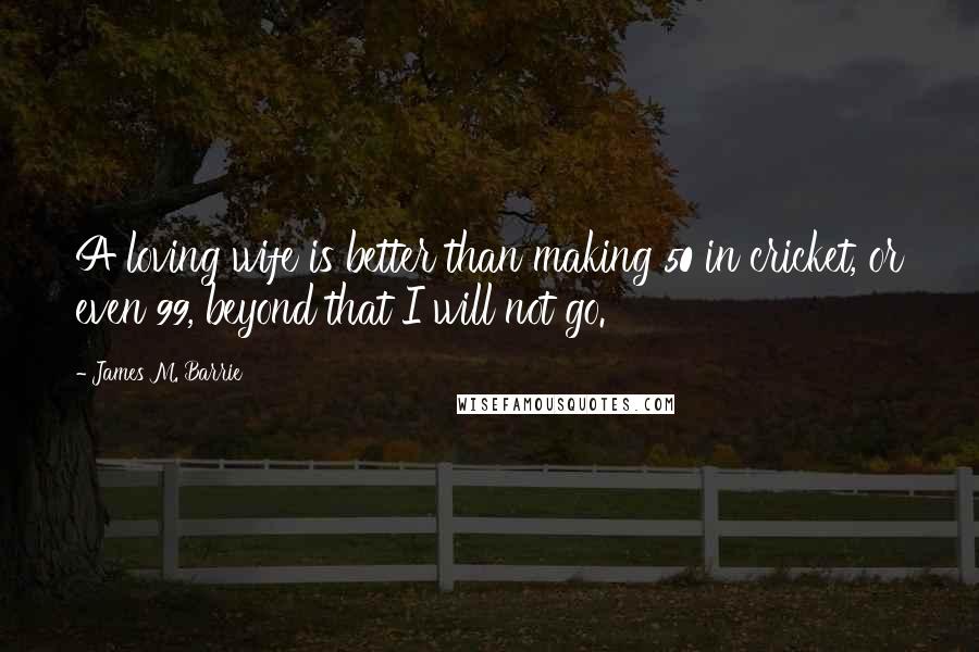 James M. Barrie Quotes: A loving wife is better than making 50 in cricket, or even 99, beyond that I will not go.