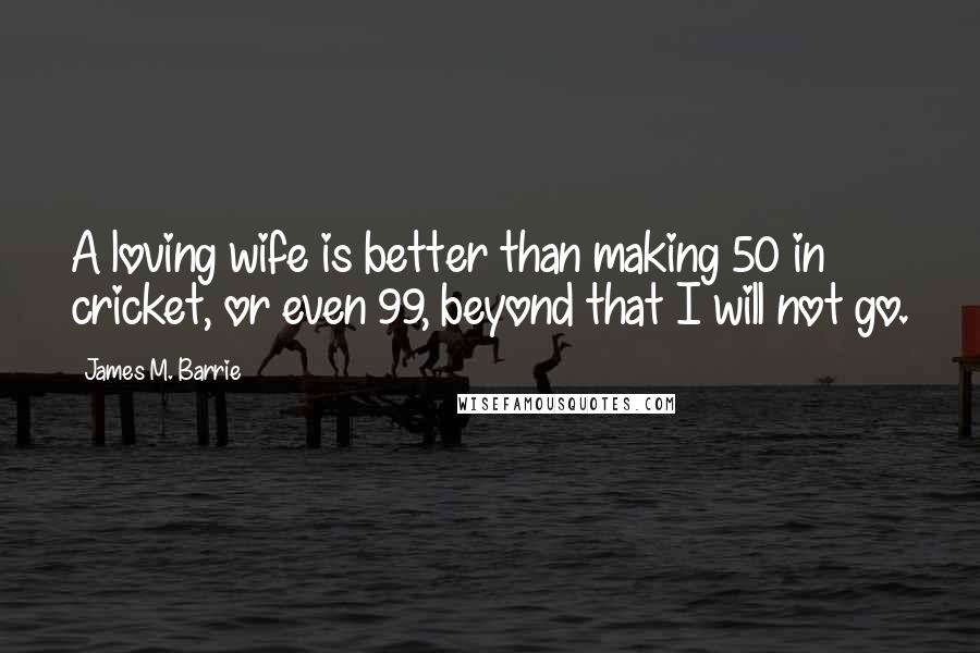 James M. Barrie Quotes: A loving wife is better than making 50 in cricket, or even 99, beyond that I will not go.