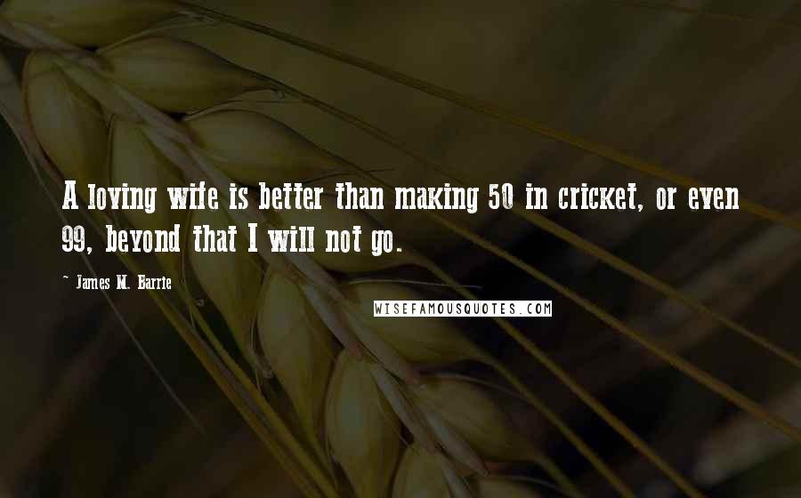 James M. Barrie Quotes: A loving wife is better than making 50 in cricket, or even 99, beyond that I will not go.