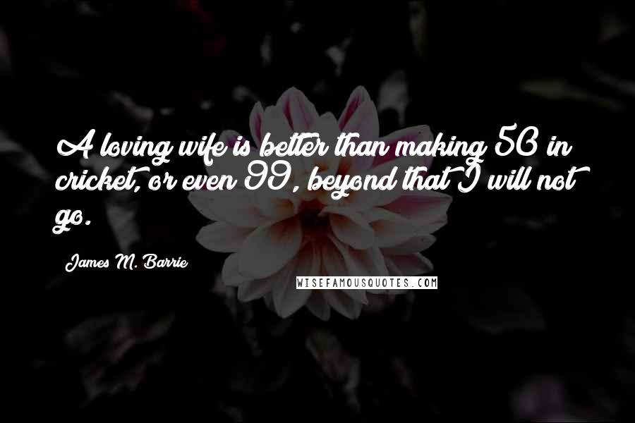James M. Barrie Quotes: A loving wife is better than making 50 in cricket, or even 99, beyond that I will not go.
